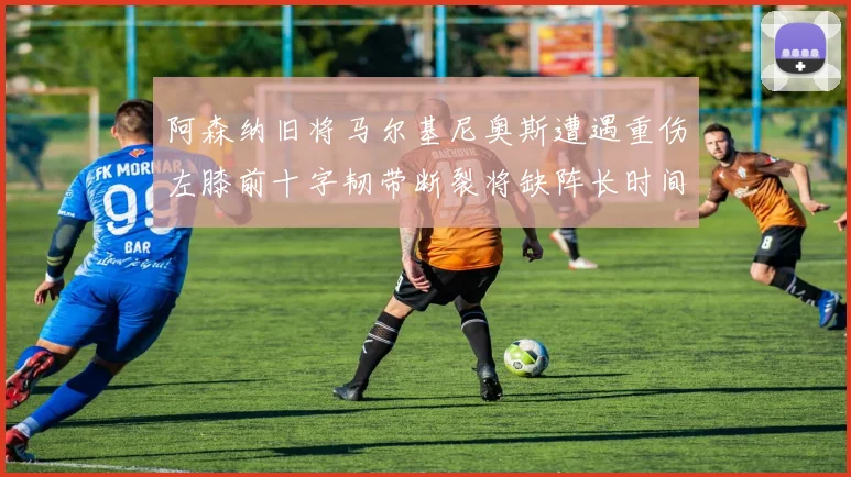 阿森纳旧将马尔基尼奥斯遭遇重伤左膝前十字韧带断裂将缺阵长时间
