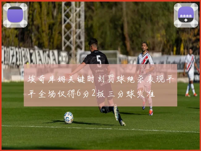 埃奇库姆关键时刻罚球绝杀表现平平全场仅得6分2板三分球失准