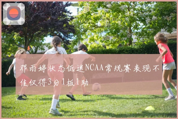 邓雨婷状态低迷NCAA常规赛表现不佳仅得3分1板1助