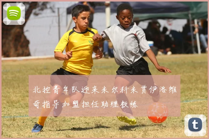 北控青年队迎来米尔科米贾伊洛维奇指导加盟担任助理教练