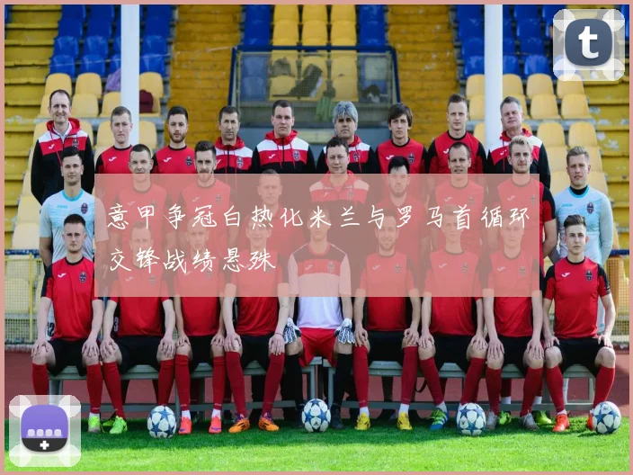 意甲争冠白热化米兰与罗马首循环交锋战绩悬殊