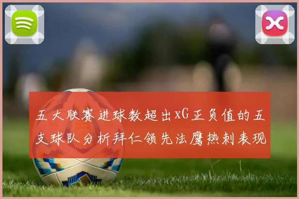 五大联赛进球数超出xG正负值的五支球队分析拜仁领先法鹰热刺表现抢眼