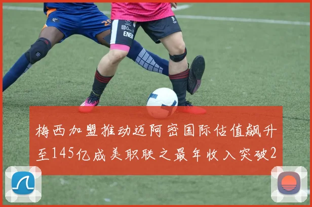 梅西加盟推动迈阿密国际估值飙升至145亿成美职联之最年收入突破2亿美元