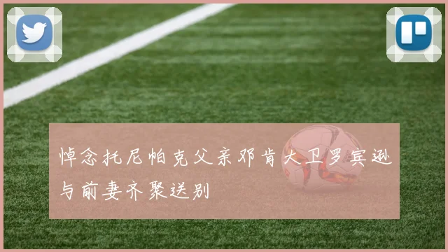 悼念托尼帕克父亲邓肯大卫罗宾逊与前妻齐聚送别