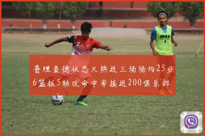 普理查德状态火热近三场场均25分6篮板5助攻命中率接近200俱乐部