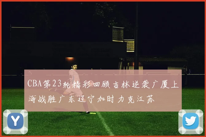 CBA第23轮精彩回顾吉林逆袭广厦上海战胜广东辽宁加时力克江苏