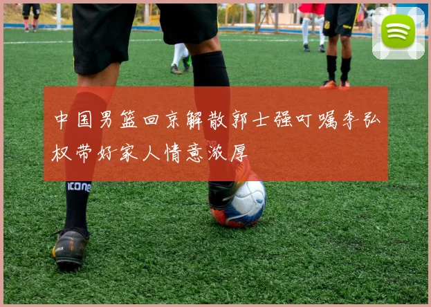 中国男篮回京解散郭士强叮嘱李弘权带好家人情意浓厚