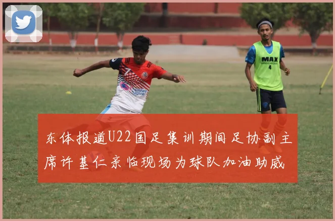东体报道U22国足集训期间足协副主席许基仁亲临现场为球队加油助威