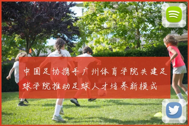 中国足协携手广州体育学院共建足球学院推动足球人才培养新模式