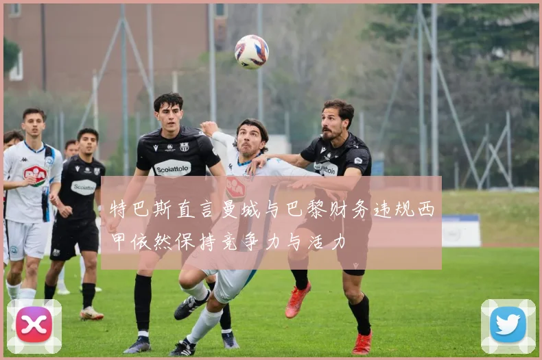 特巴斯直言曼城与巴黎财务违规西甲依然保持竞争力与活力