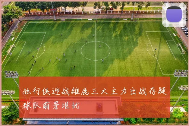 独行侠迎战雄鹿三大主力出战存疑球队前景堪忧