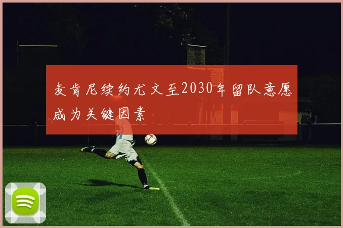 麦肯尼续约尤文至2030年留队意愿成为关键因素