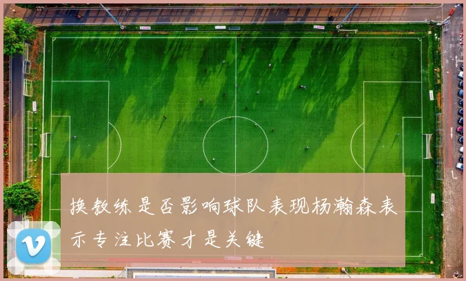 换教练是否影响球队表现杨瀚森表示专注比赛才是关键